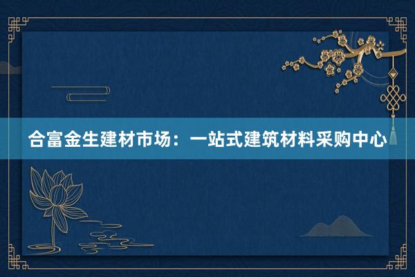 合富金生建材市场：一站式建筑材料采购中心