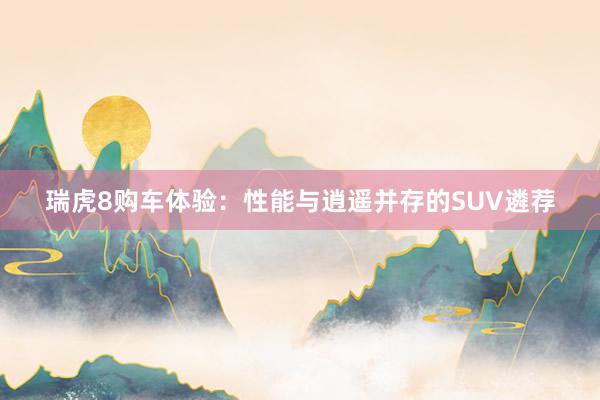 瑞虎8购车体验：性能与逍遥并存的SUV遴荐